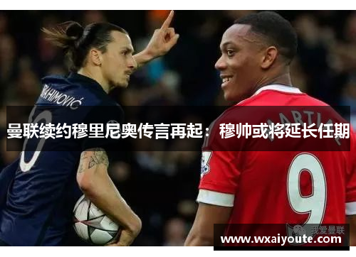 曼联续约穆里尼奥传言再起：穆帅或将延长任期