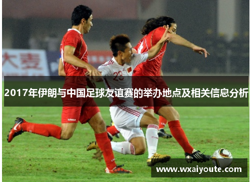 2017年伊朗与中国足球友谊赛的举办地点及相关信息分析
