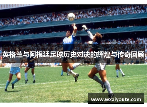 英格兰与阿根廷足球历史对决的辉煌与传奇回顾