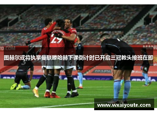 图赫尔或将执掌曼联滕哈赫下课倒计时已开启三冠教头接班在即