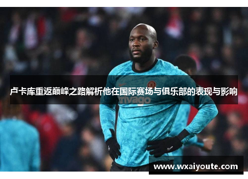 卢卡库重返巅峰之路解析他在国际赛场与俱乐部的表现与影响